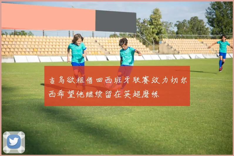 吉乌欲租借回西班牙联赛效力切尔西希望他继续留在英超磨练