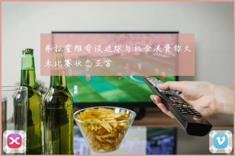 弗拉霍维奇谈进球与机会浪费称久未比赛状态正常