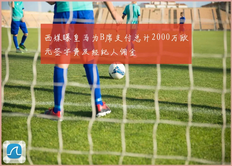 西媒曝皇马为B席支付总计2000万欧元签字费及经纪人佣金