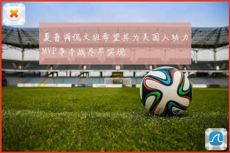 夏普调侃文班希望其为美国人助力MVP争夺战尽早实现