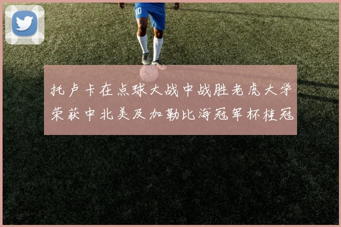 托卢卡在点球大战中战胜老虎大学荣获中北美及加勒比海冠军杯桂冠