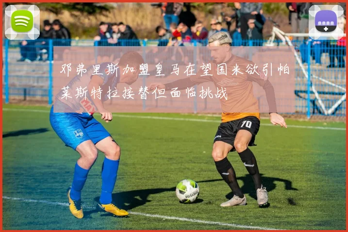 邓弗里斯加盟皇马在望国米欲引帕莱斯特拉接替但面临挑战