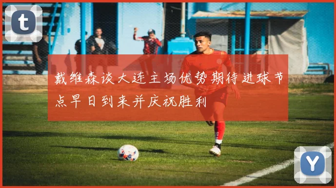 戴维森谈大连主场优势期待进球节点早日到来并庆祝胜利