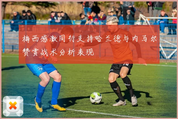 梅西感激同行支持哈兰德与内马尔赞赏战术分析表现