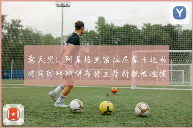 意天空：阿莱格里富拉尼蒙卡达或将同时辞职伊布将主导新教练选拔工作