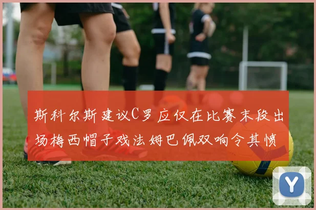 斯科尔斯建议C罗应仅在比赛末段出场梅西帽子戏法姆巴佩双响令其愤怒