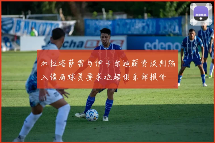 加拉塔萨雷与伊卡尔迪薪资谈判陷入僵局球员要求远超俱乐部报价