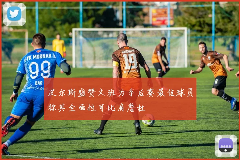 皮尔斯盛赞文班为季后赛最佳球员称其全面性可比肩詹杜
