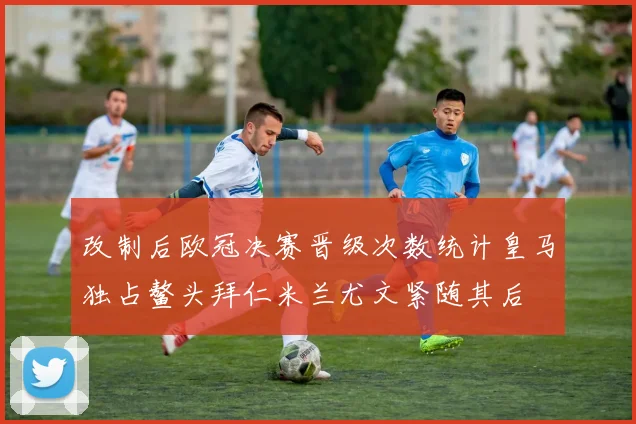 改制后欧冠决赛晋级次数统计皇马独占鳌头拜仁米兰尤文紧随其后