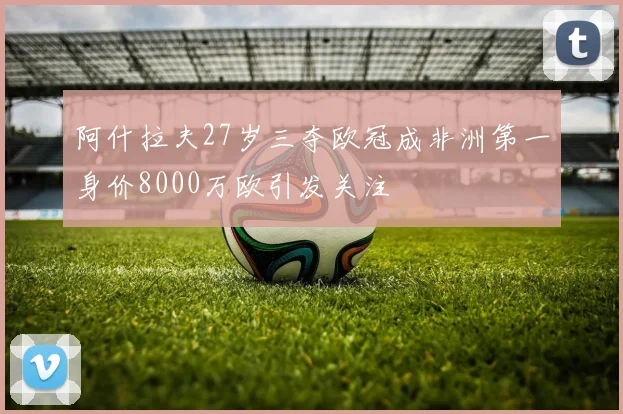 阿什拉夫27岁三夺欧冠成非洲第一身价8000万欧引发关注